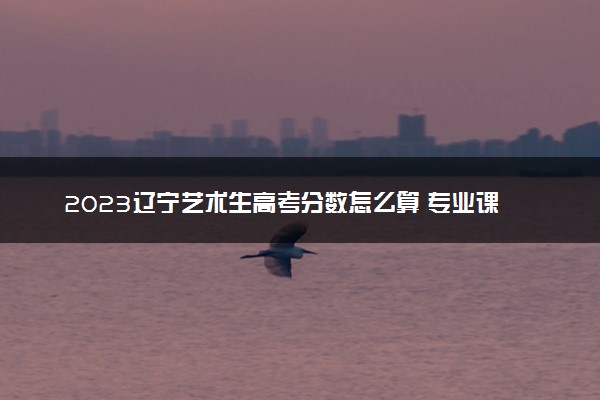 2023辽宁艺术生高考分数怎么算 专业课和文化课各多少分