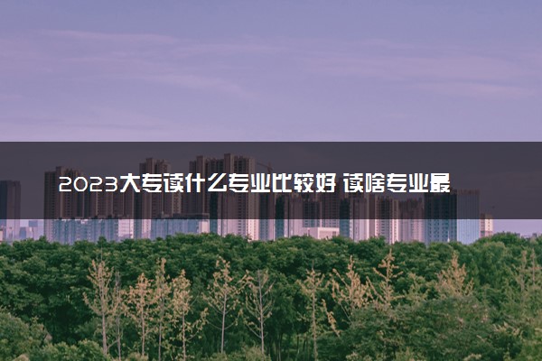 2023大专读什么专业比较好 读啥专业最吃香