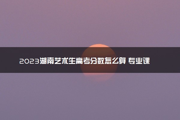 2023湖南艺术生高考分数怎么算 专业课和文化课各多少分