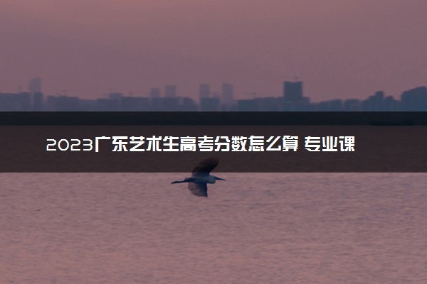 2023广东艺术生高考分数怎么算 专业课和文化课各多少分