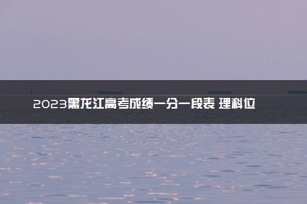 2023黑龙江高考成绩一分一段表 理科位次及排名