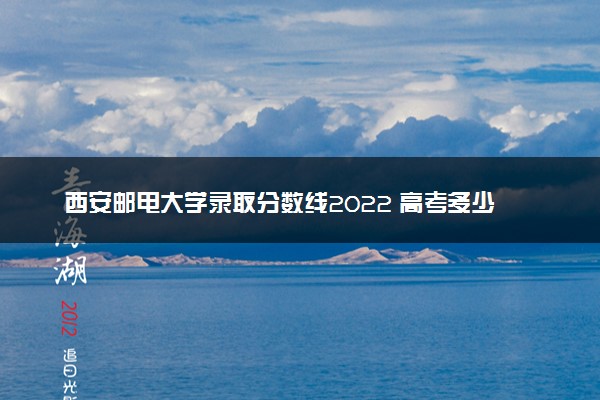 西安邮电大学录取分数线2022 高考多少分可以上