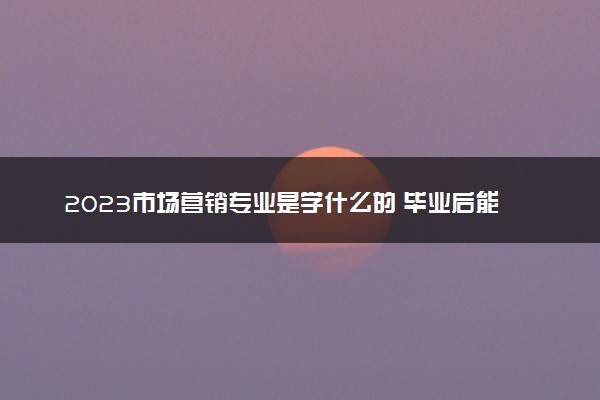 2023市场营销专业是学什么的 毕业后能干啥
