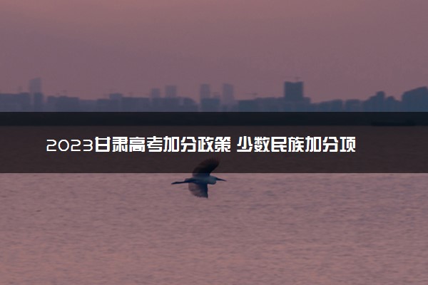 2023甘肃高考加分政策 少数民族加分项目有哪些