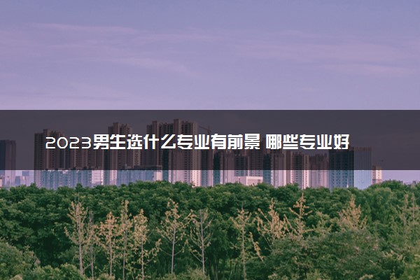 2023男生选什么专业有前景 哪些专业好就业