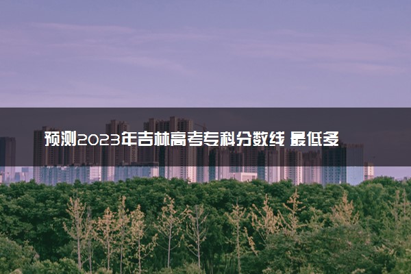 预测2023年吉林高考专科分数线 最低多少分可以上专科