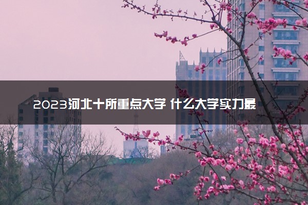 2023河北十所重点大学 什么大学实力最强