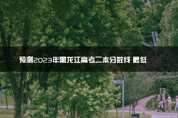 预测2023年黑龙江高考二本分数线 最低多少分可以上二本