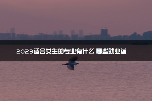 2023适合女生的专业有什么 哪些就业前景好