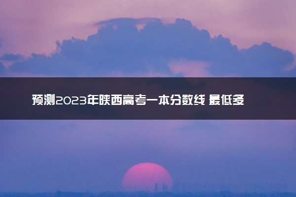 预测2023年陕西高考一本分数线 最低多少分可以上一本