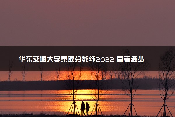 华东交通大学录取分数线2022 高考多少分可以上