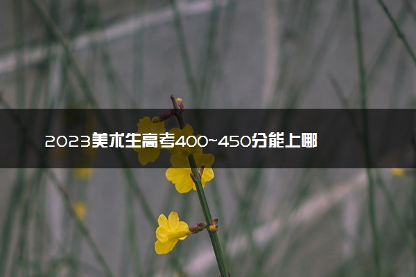 2023美术生高考400~450分能上哪所大学 怎么报志愿