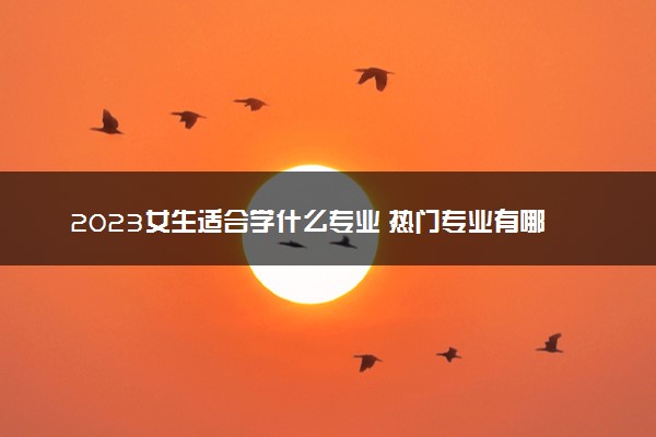 2023女生适合学什么专业 热门专业有哪些