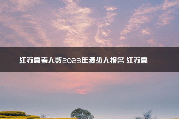 江苏高考人数2023年多少人报名 江苏高考报名人数预测