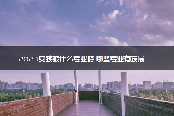 2023女孩报什么专业好 哪些专业有发展前景
