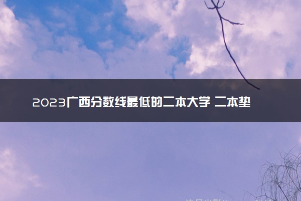 2023广西分数线最低的二本大学 二本垫底的院校