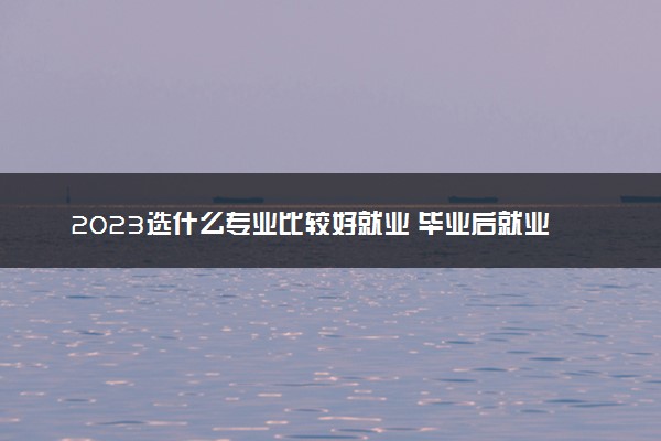 2023选什么专业比较好就业 毕业后就业率高