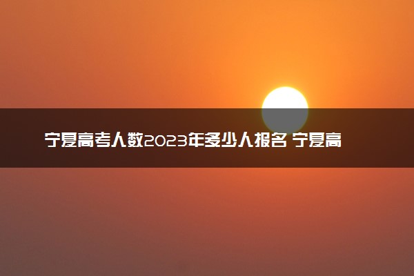 宁夏高考人数2023年多少人报名 宁夏高考报名人数预测