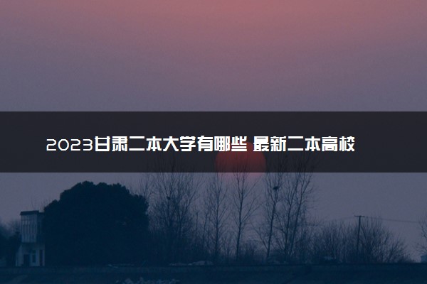 2023甘肃二本大学有哪些 最新二本高校名单