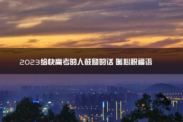 2023给快高考的人鼓励的话 暖心祝福语