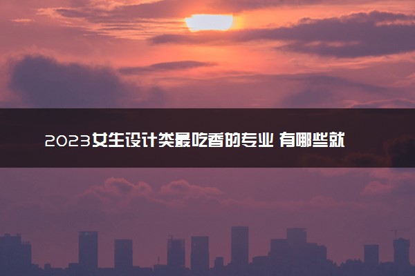 2023女生设计类最吃香的专业 有哪些就业方向