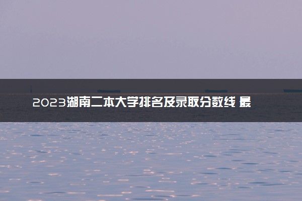 2023湖南二本大学排名及录取分数线 最低位次是多少