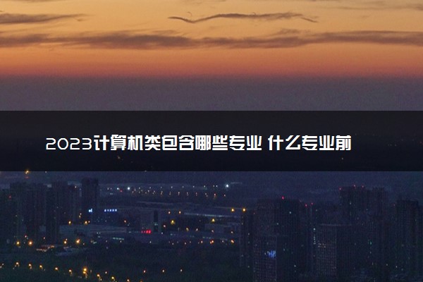 2023计算机类包含哪些专业 什么专业前景好