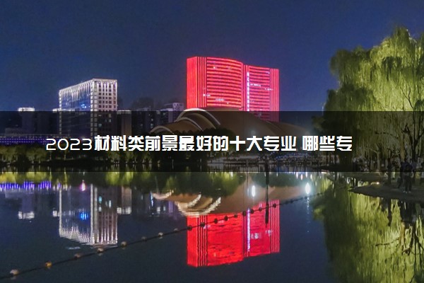 2023材料类前景最好的十大专业 哪些专业热门