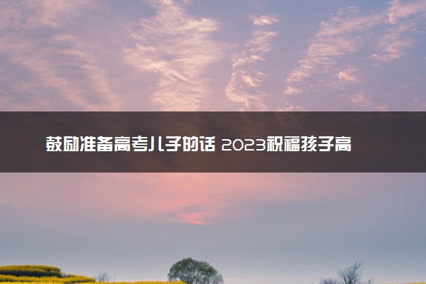 鼓励准备高考儿子的话 2023祝福孩子高考成功的句子