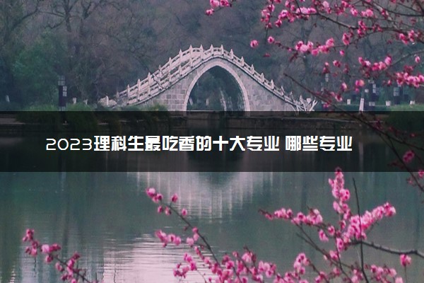 2023理科生最吃香的十大专业 哪些专业好就业