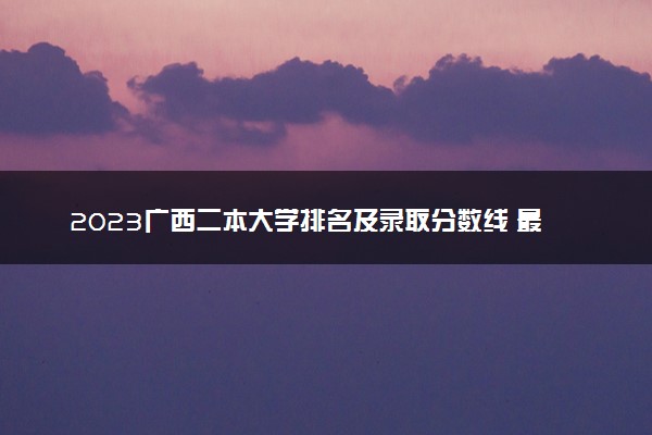 2023广西二本大学排名及录取分数线 最低位次是多少