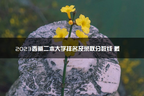2023西藏二本大学排名及录取分数线 最低位次是多少
