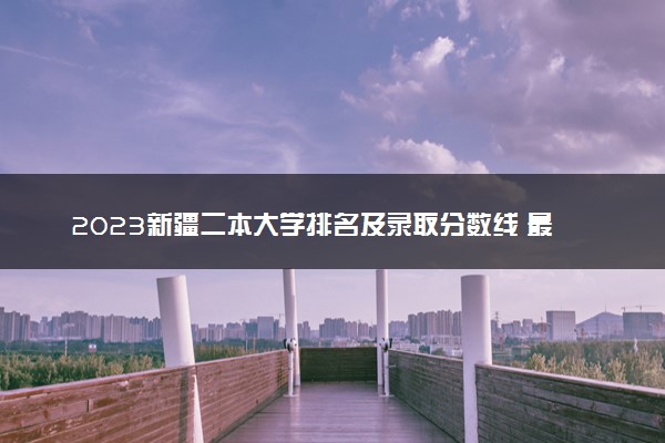 2023新疆二本大学排名及录取分数线 最低位次是多少