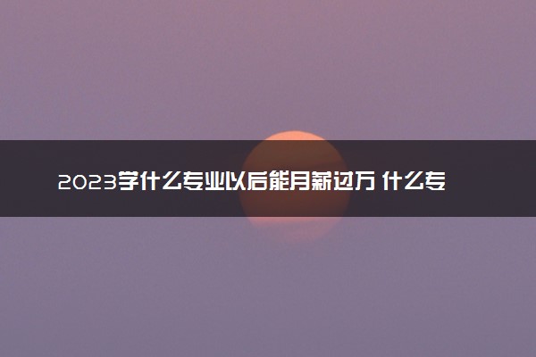 2023学什么专业以后能月薪过万 什么专业最赚钱