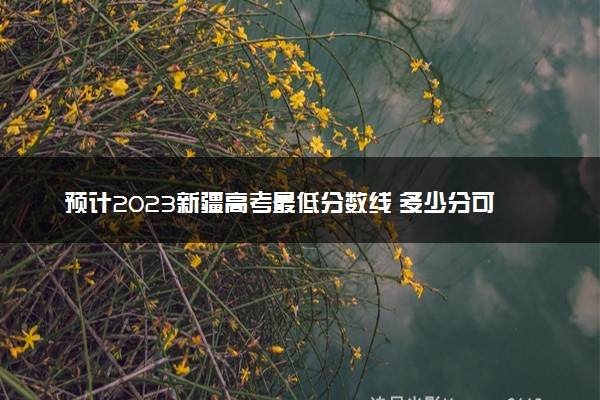预计2023新疆高考最低分数线 多少分可以上大学