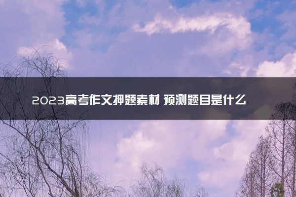 2023高考作文押题素材 预测题目是什么