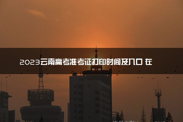 2023云南高考准考证打印时间及入口 在哪打印