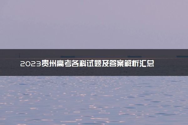 2023贵州高考各科试题及答案解析汇总 各科目真题试卷