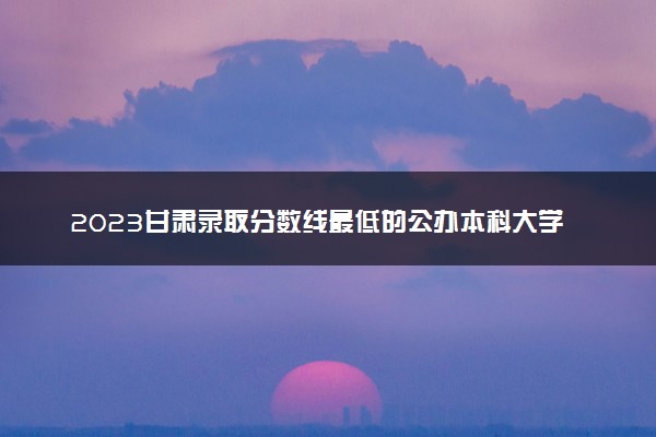 2023甘肃录取分数线最低的公办本科大学有哪些