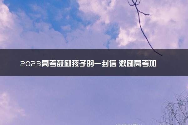 2023高考鼓励孩子的一封信 激励高考加油的暖心话语