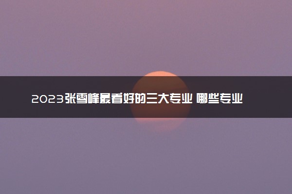 2023张雪峰最看好的三大专业 哪些专业好就业