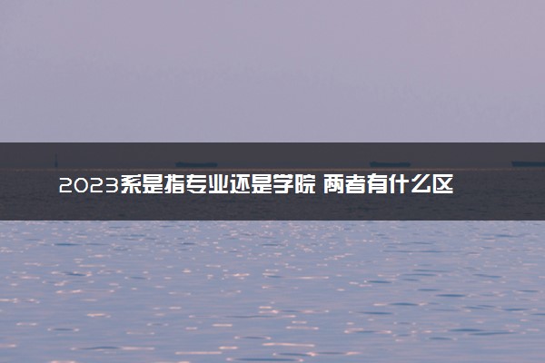 2023系是指专业还是学院 两者有什么区别吗