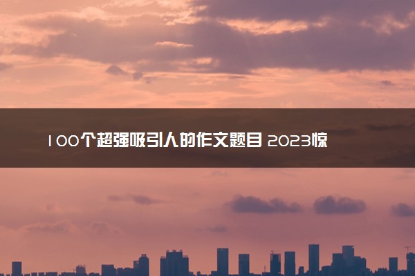 100个超强吸引人的作文题目 2023惊艳的万能标题