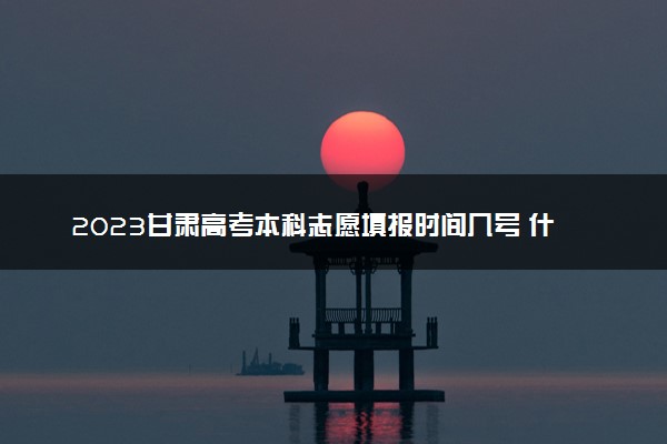 2023甘肃高考本科志愿填报时间几号 什么时候报志愿