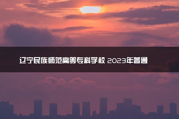辽宁民族师范高等专科学校 2023年普通高考招生章程
