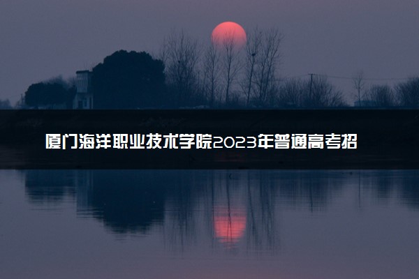 厦门海洋职业技术学院2023年普通高考招生章程
