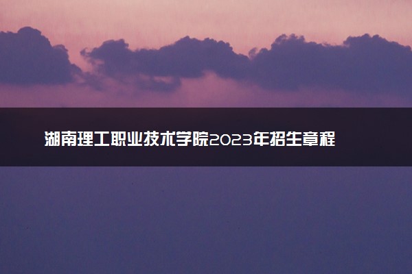 湖南理工职业技术学院2023年招生章程