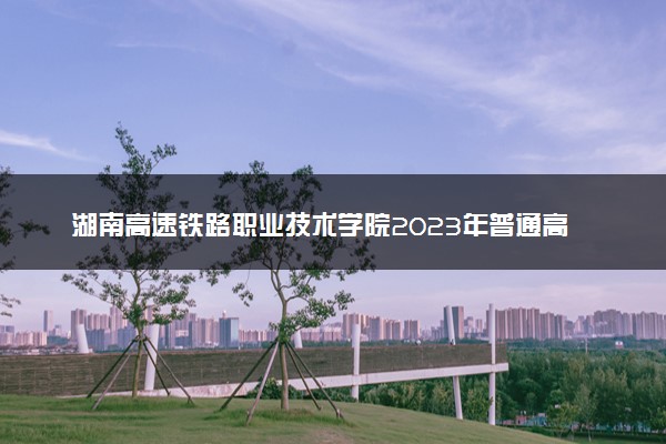 湖南高速铁路职业技术学院2023年普通高考招生章程
