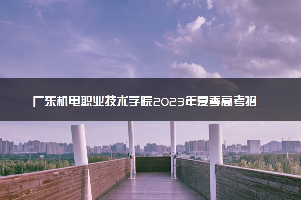 广东机电职业技术学院2023年夏季高考招生章程