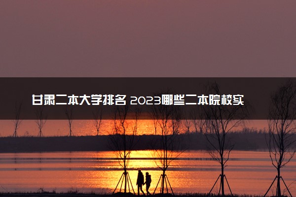 甘肃二本大学排名 2023哪些二本院校实力强